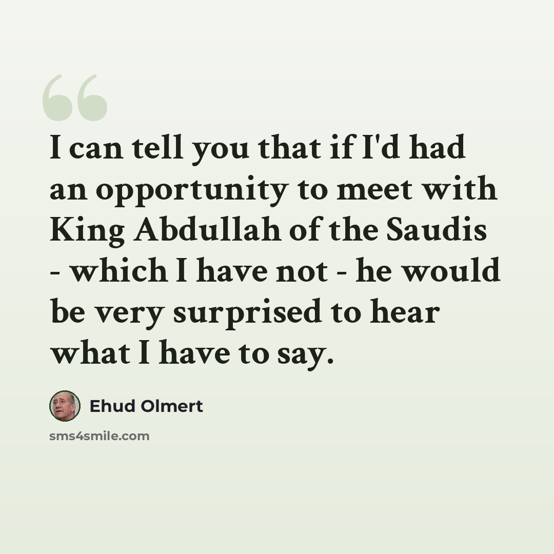 “I can tell you that if I'd had an opportunity to meet with King Abdullah of the Saudis - which I have not - he would be very surprised to hear what I have to say.” quote by Ehud Olmert