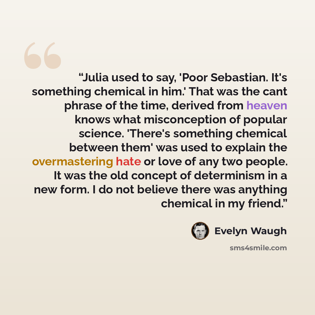 “Julia used to say, 'Poor Sebastian. It's something chemical in him.' That was the cant phrase of the time, derived from heaven knows what misconception of popular science. 'There's something chemical between them' was used to explain the overmastering hate or love of any two people. It was the old…” quote by Evelyn Waugh