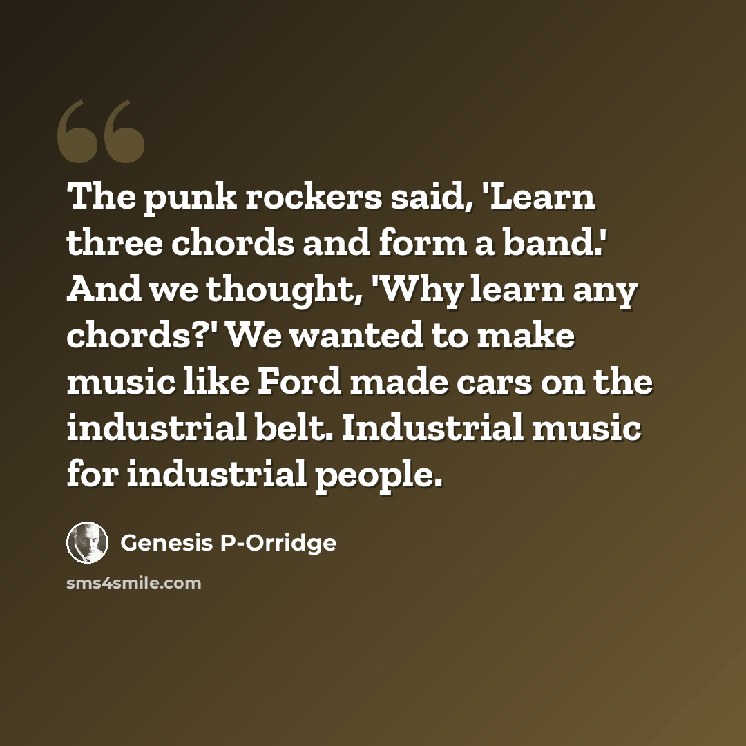 “The punk rockers said, 'Learn three chords and form a band.' And we thought, 'Why learn any chords?' We wanted to make music like Ford made cars on the industrial belt. Industrial music for industrial people.” quote by Genesis P-Orridge