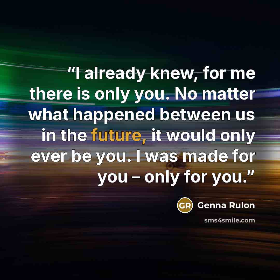 “I already knew, for me there is only you. No matter what happened between us in the future, it would only ever be you. I was made for you – only for you.” quote by Genna Rulon