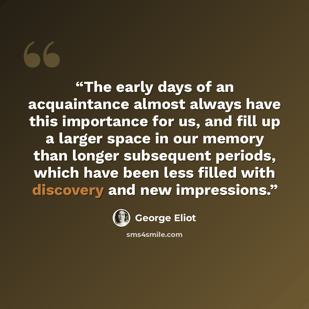 “The early days of an acquaintance almost always have this importance for us, and fill up a larger space in our memory than longer subsequent periods, which have been less filled with discovery and new impressions.” quote by George Eliot