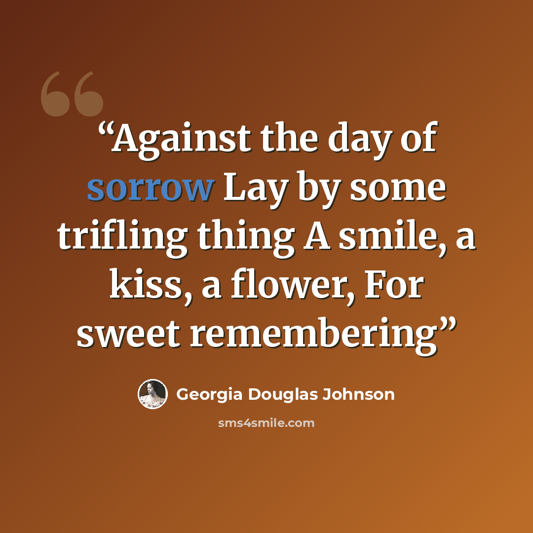 “Against the day of sorrow Lay by some trifling thing A smile, a kiss, a flower, For sweet remembering” quote by Georgia Douglas Johnson