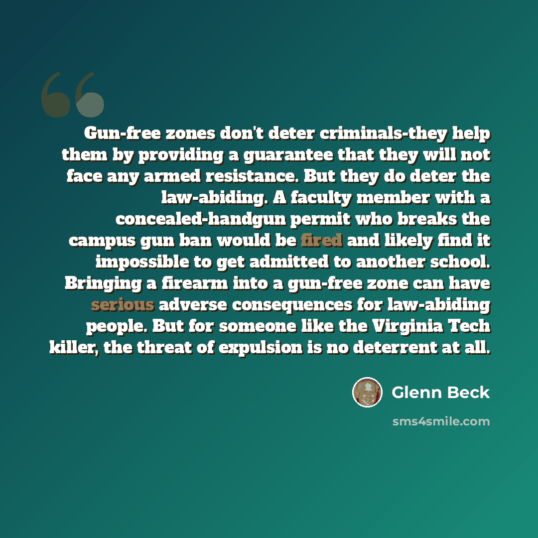 “Gun-free zones don't deter criminals-they help them by providing a guarantee that they will not face any armed resistance. But they do deter the law-abiding. A faculty member with a concealed-handgun permit who breaks the campus gun ban would be fired and likely find it impossible to get admitted…” quote by Glenn Beck