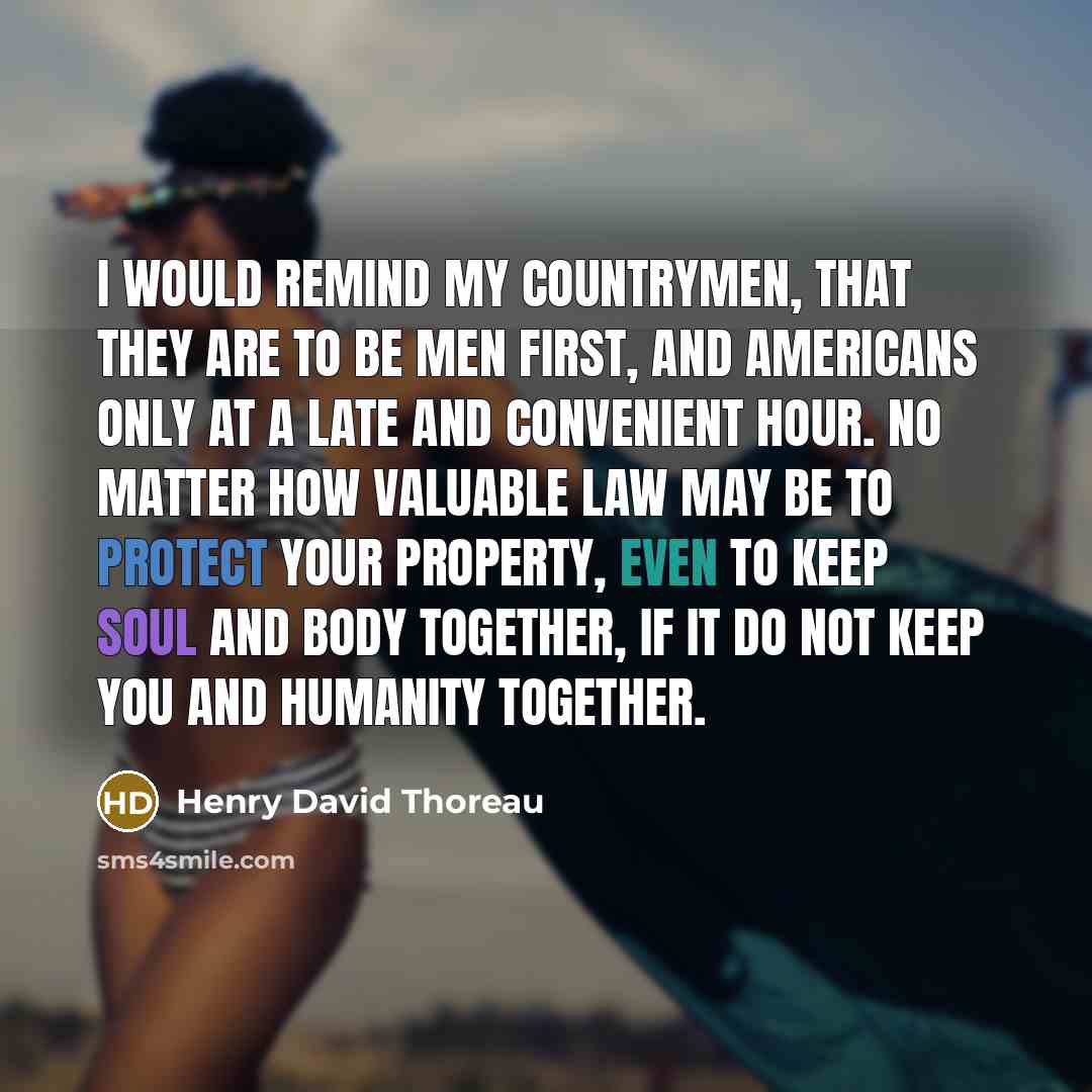 “I would remind my countrymen, that they are to be men first, and Americans only at a late and convenient hour. No matter how valuable law may be to protect your property, even to keep soul and body together, if it do not keep you and humanity together.” quote by Henry David Thoreau