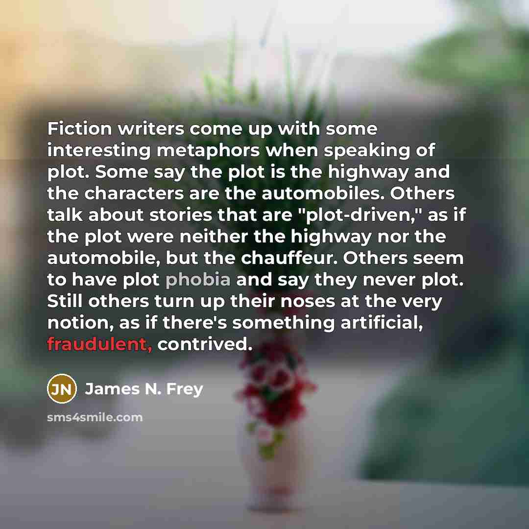 “Fiction writers come up with some interesting metaphors when speaking of plot. Some say the plot is the highway and the characters are the automobiles. Others talk about stories that are "plot-driven," as if the plot were neither the highway nor the automobile, but the chauffeur. Others seem to…” quote by James N. Frey