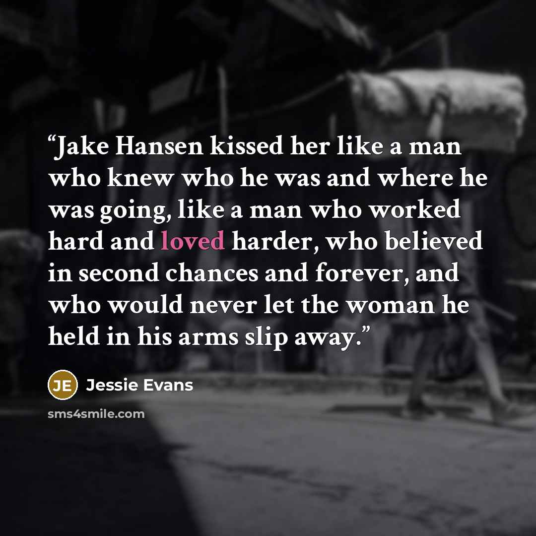 “Jake Hansen kissed her like a man who knew who he was and where he was going, like a man who worked hard and loved harder, who believed in second chances and forever, and who would never let the woman he held in his arms slip away.” quote by Jessie Evans