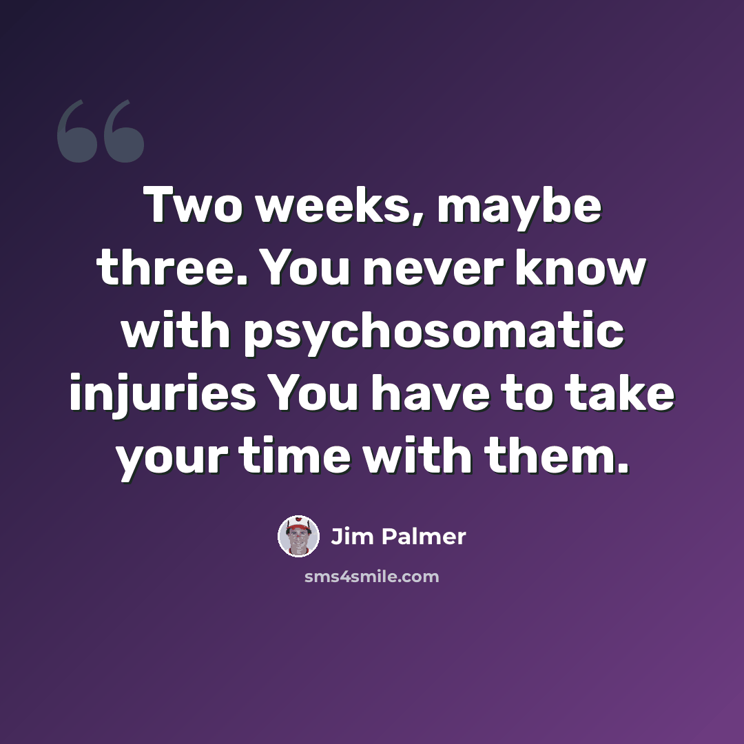 “Two weeks, maybe three. You never know with psychosomatic injuries You have to take your time with them.” quote by Jim Palmer