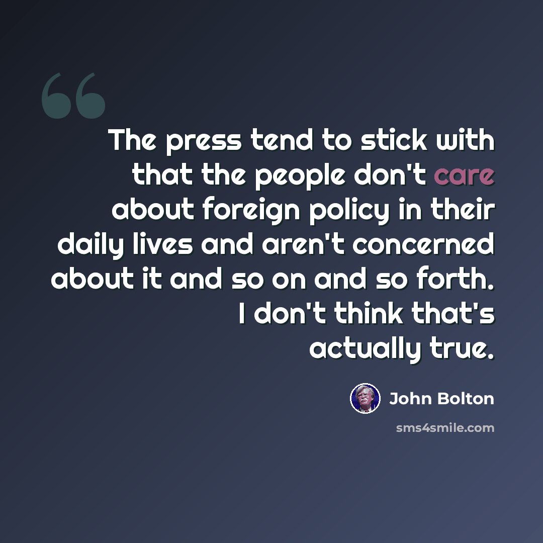 “The press tend to stick with that the people don't care about foreign policy in their daily lives and aren't concerned about it and so on and so forth. I don't think that's actually true.” quote by John Bolton