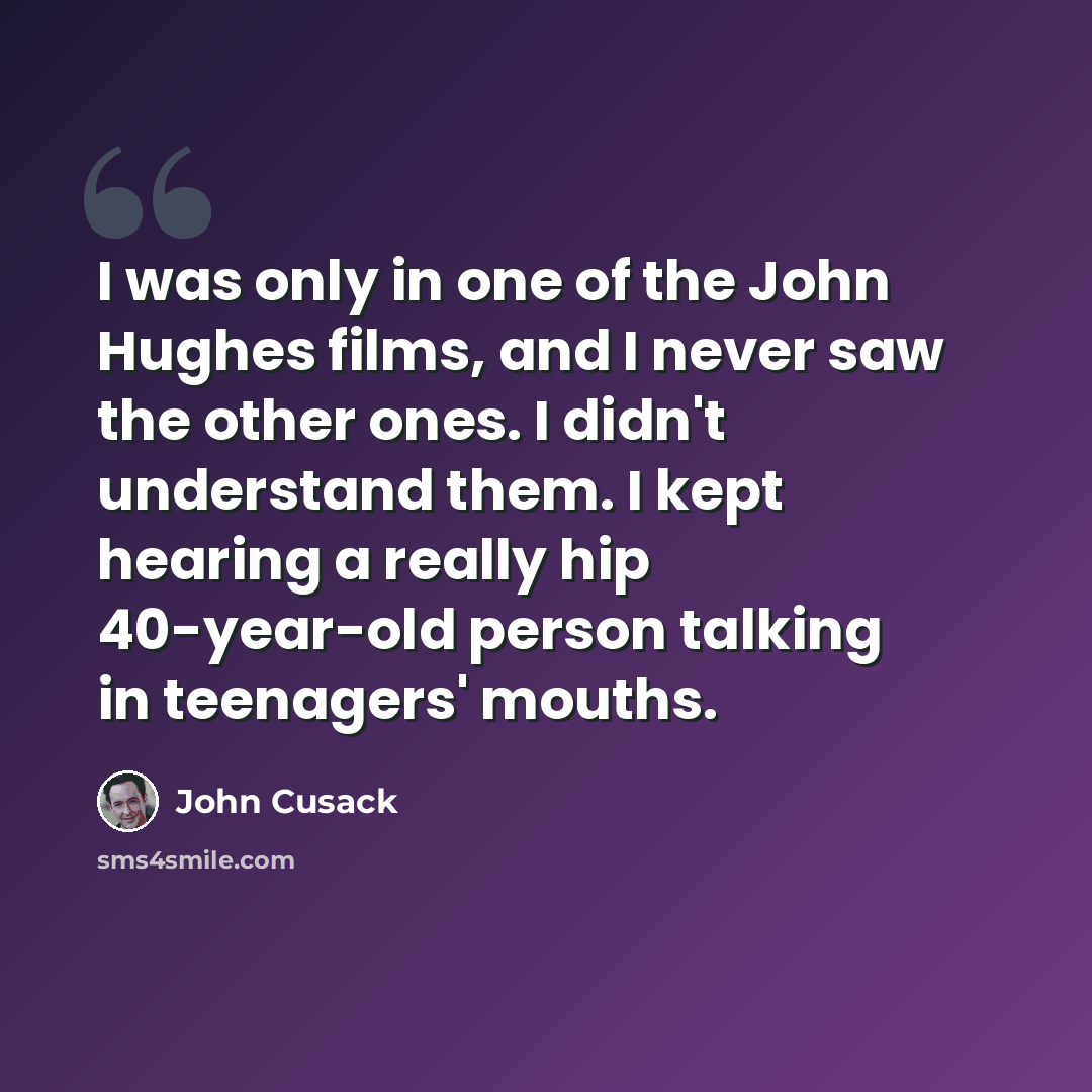 “I was only in one of the John Hughes films, and I never saw the other ones. I didn't understand them. I kept hearing a really hip 40-year-old person talking in teenagers' mouths.” quote by John Cusack