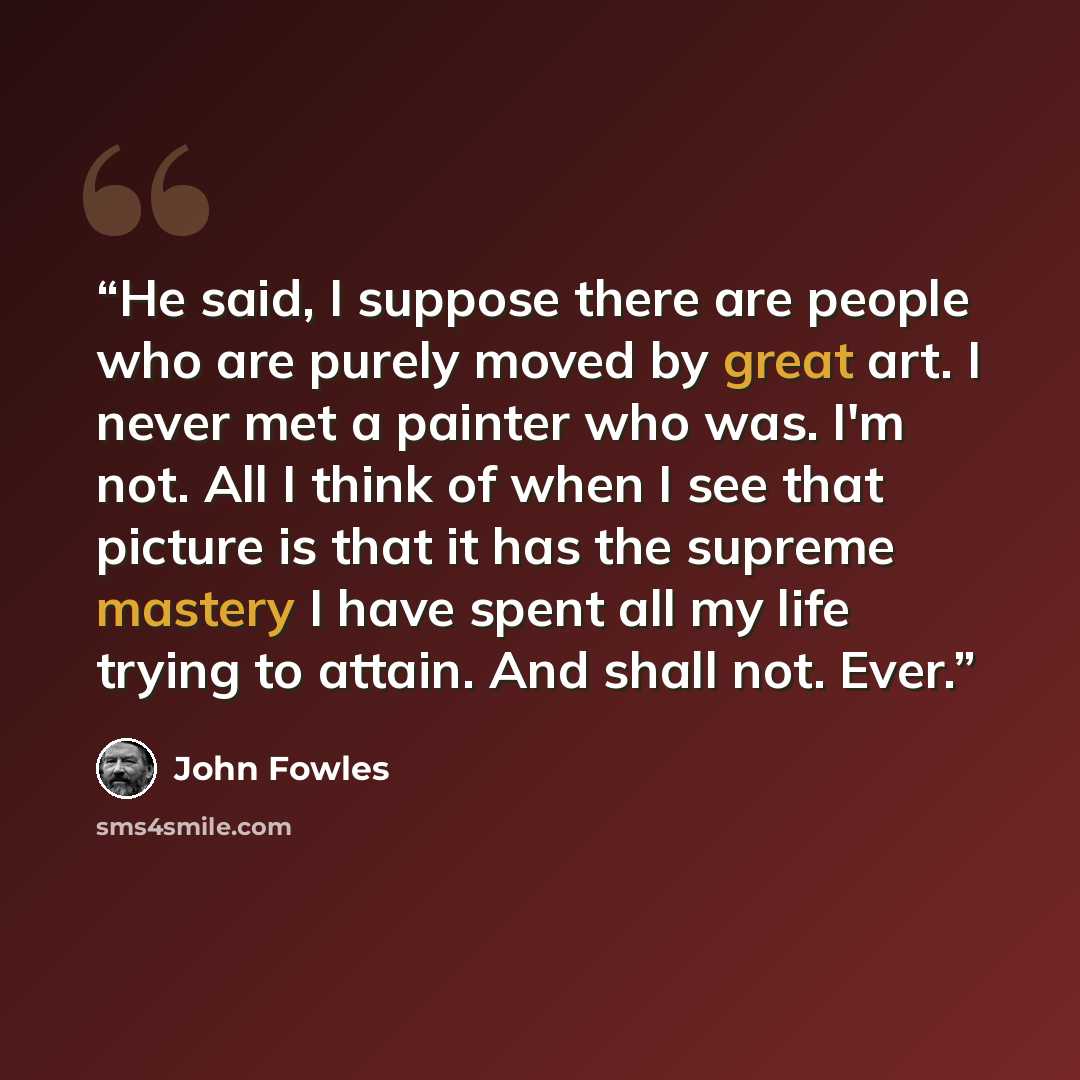 “He said, I suppose there are people who are purely moved by great art. I never met a painter who was. I'm not. All I think of when I see that picture is that it has the supreme mastery I have spent all my life trying to attain. And shall not. Ever.” quote by John Fowles