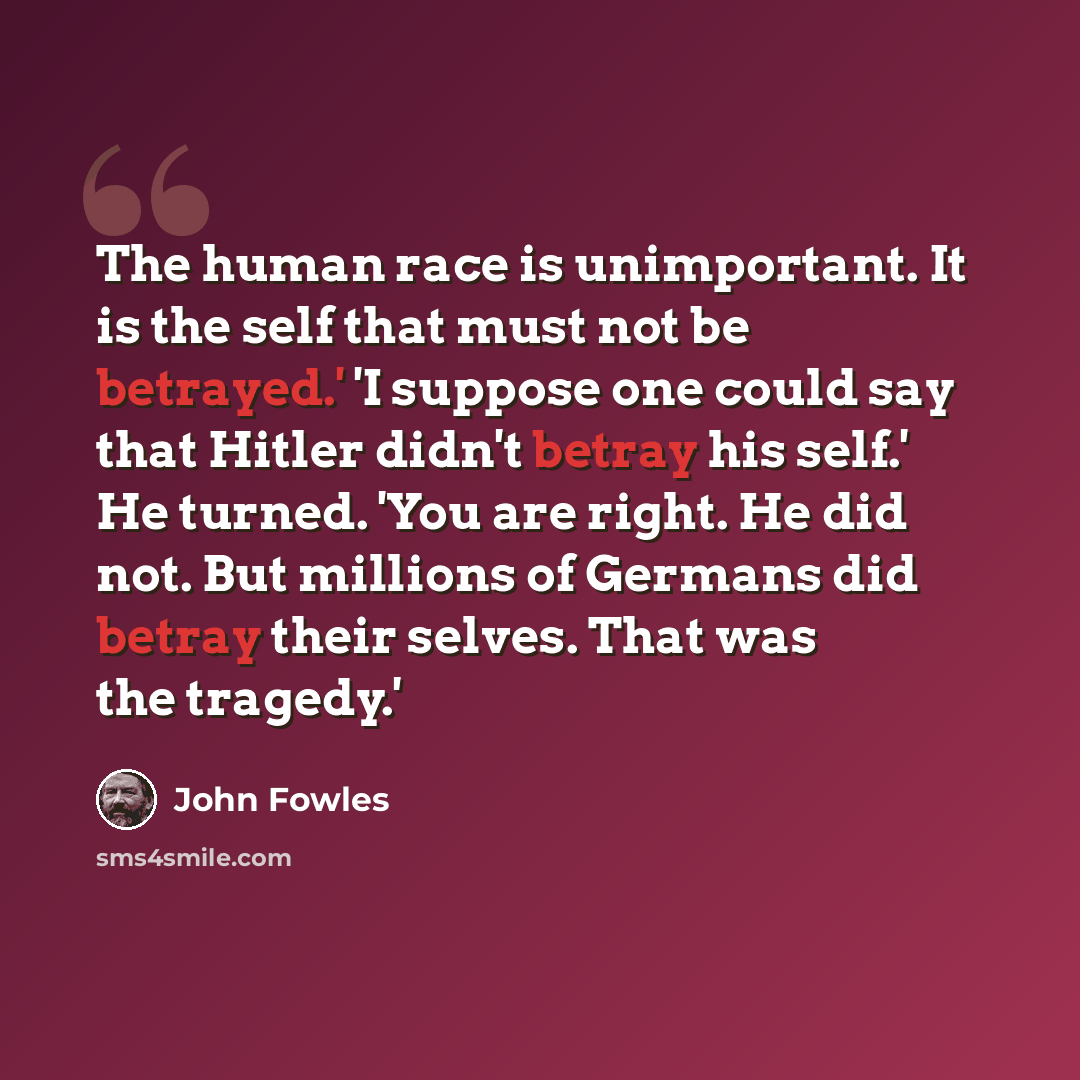 “The human race is unimportant. It is the self that must not be betrayed.' 'I suppose one could say that Hitler didn't betray his self.' He turned. 'You are right. He did not. But millions of Germans did betray their selves. That was the tragedy.'” quote by John Fowles