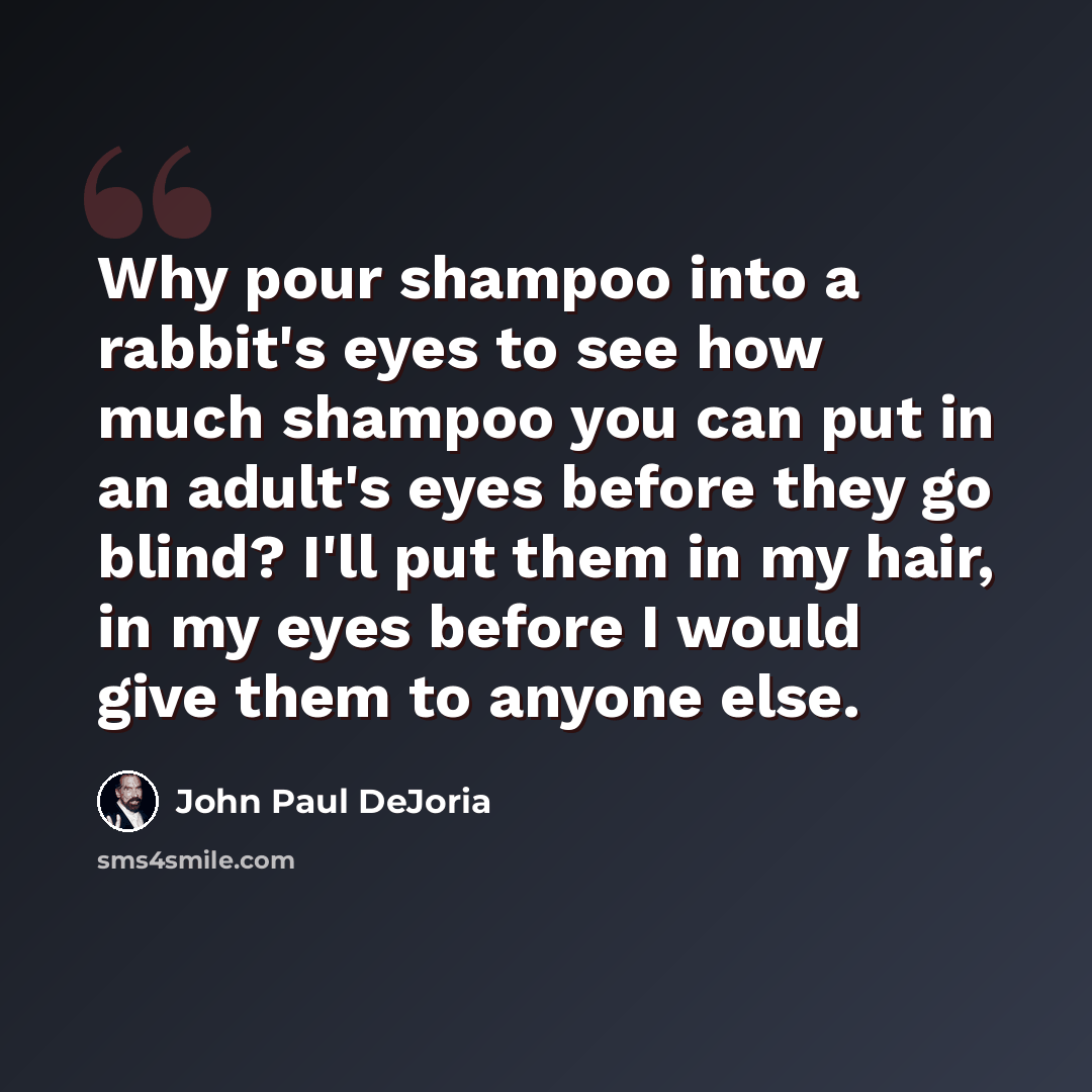 “Why pour shampoo into a rabbit's eyes to see how much shampoo you can put in an adult's eyes before they go blind? I'll put them in my hair, in my eyes before I would give them to anyone else.” quote by John Paul DeJoria