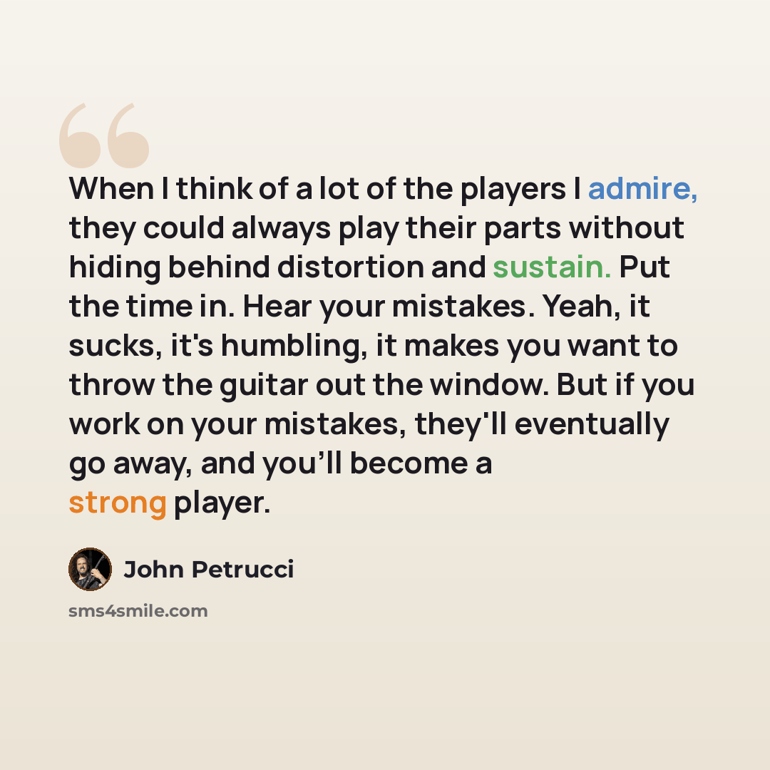 “When I think of a lot of the players I admire, they could always play their parts without hiding behind distortion and sustain. Put the time in. Hear your mistakes. Yeah, it sucks, it's humbling, it makes you want to throw the guitar out the window. But if you work on your mistakes, they'll…” quote by John Petrucci