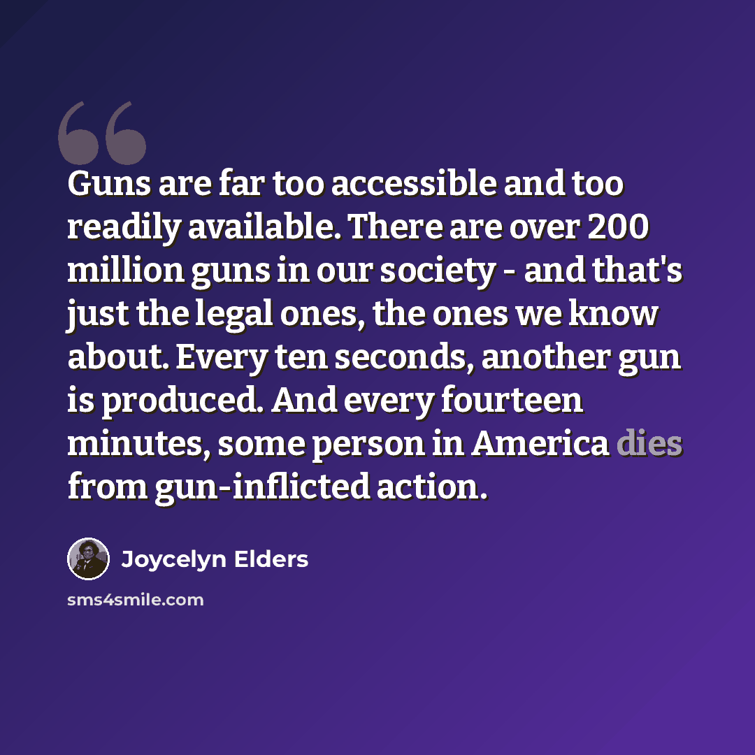 “Guns are far too accessible and too readily available. There are over 200 million guns in our society - and that's just the legal ones, the ones we know about. Every ten seconds, another gun is produced. And every fourteen minutes, some person in America dies from gun-inflicted action.” quote by Joycelyn Elders