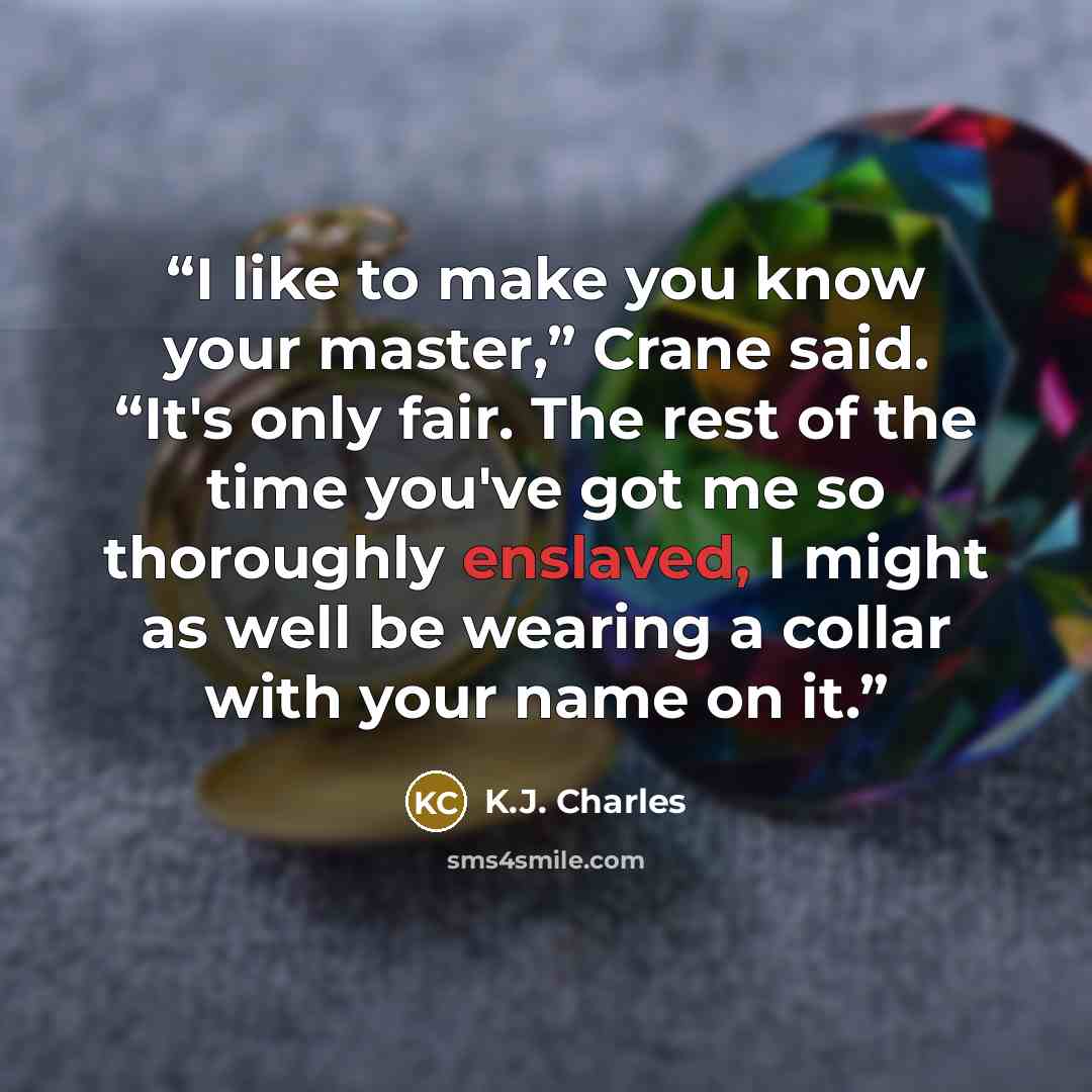 “I like to make you know your master,” Crane said. “It's only fair. The rest of the time you've got me so thoroughly enslaved, I might as well be wearing a collar with your name on it.” quote by K.J. Charles