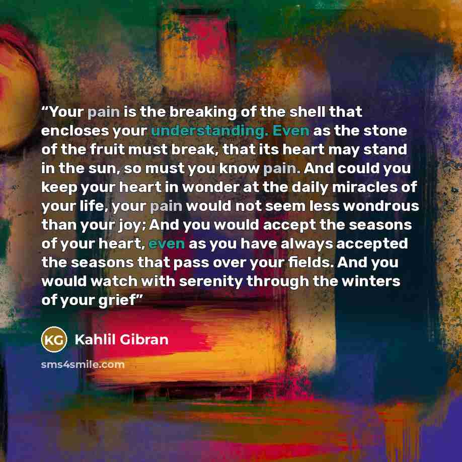 “Your pain is the breaking of the shell that encloses your understanding. Even as the stone of the fruit must break, that its heart may stand in the sun, so must you know pain. And could you keep your heart in wonder at the daily miracles of your life, your pain would not seem less wondrous than…” quote by Kahlil Gibrán