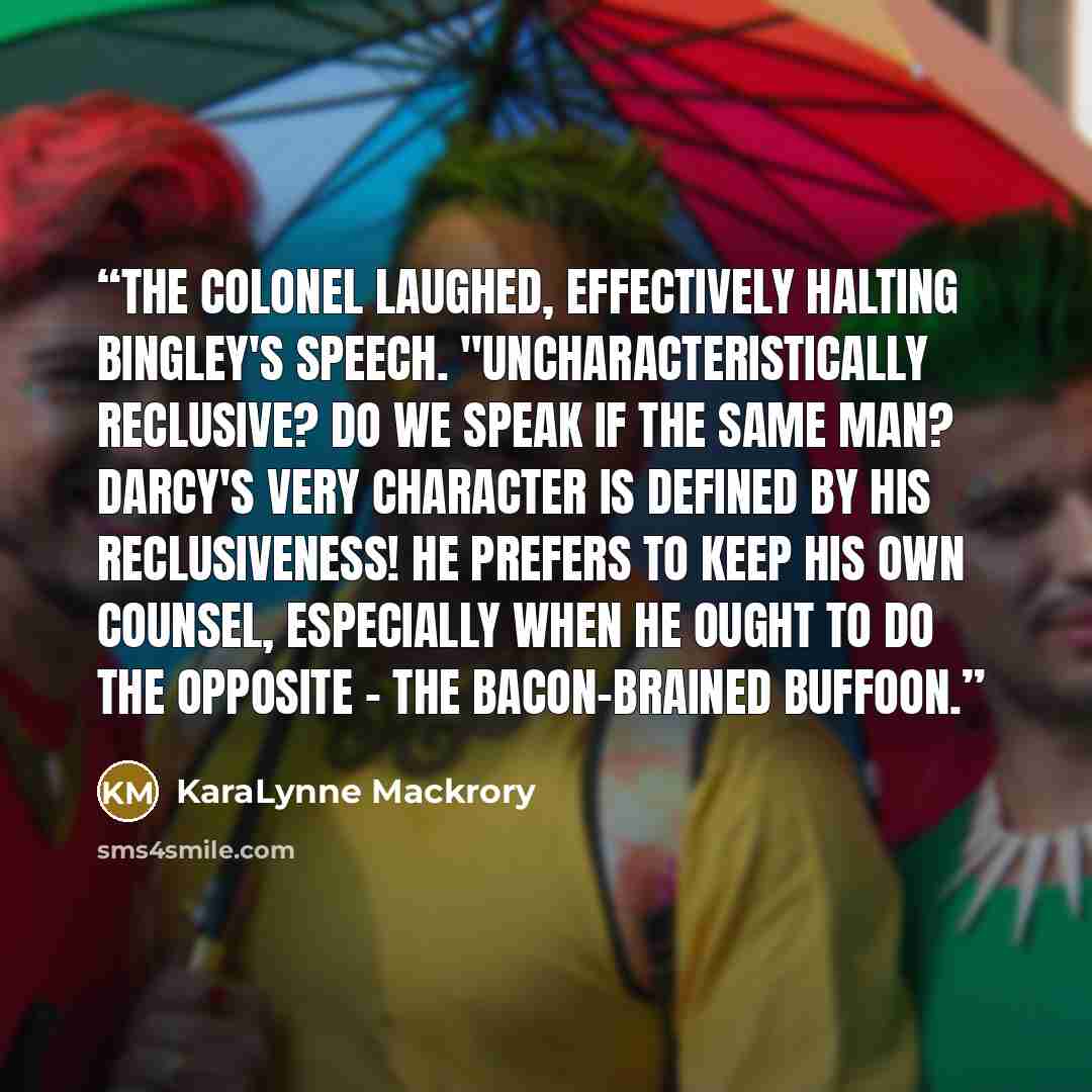 “The colonel laughed, effectively halting Bingley's speech. "Uncharacteristically reclusive? Do we speak if the same man? Darcy's very character is defined by his reclusiveness! He prefers to keep his own counsel, especially when he ought to do the opposite - the bacon-brained buffoon.” quote by KaraLynne Mackrory