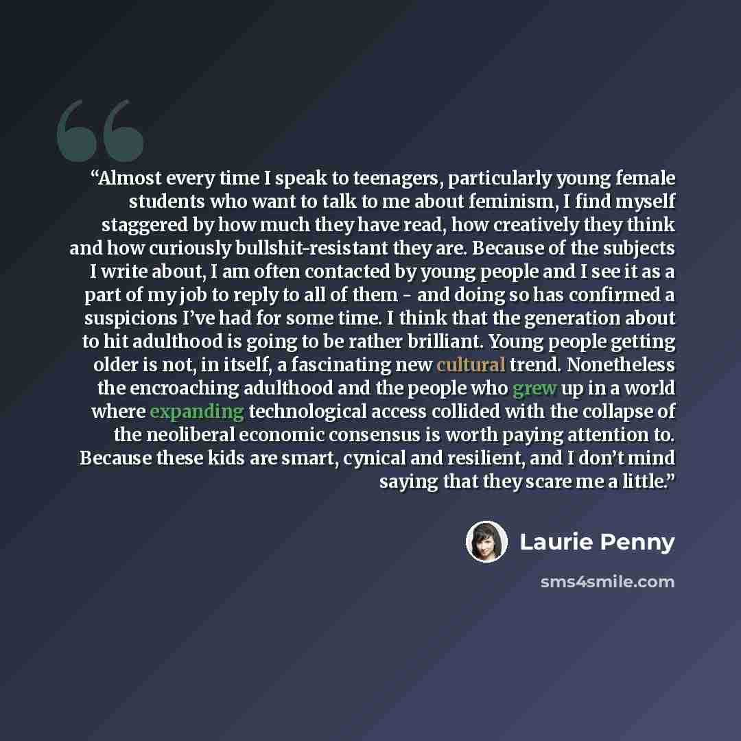 “Almost every time I speak to teenagers, particularly young female students who want to talk to me about feminism, I find myself staggered by how much they have read, how creatively they think and how curiously bullshit-resistant they are. Because of the subjects I write about, I am often contacted…” quote by Laurie Penny