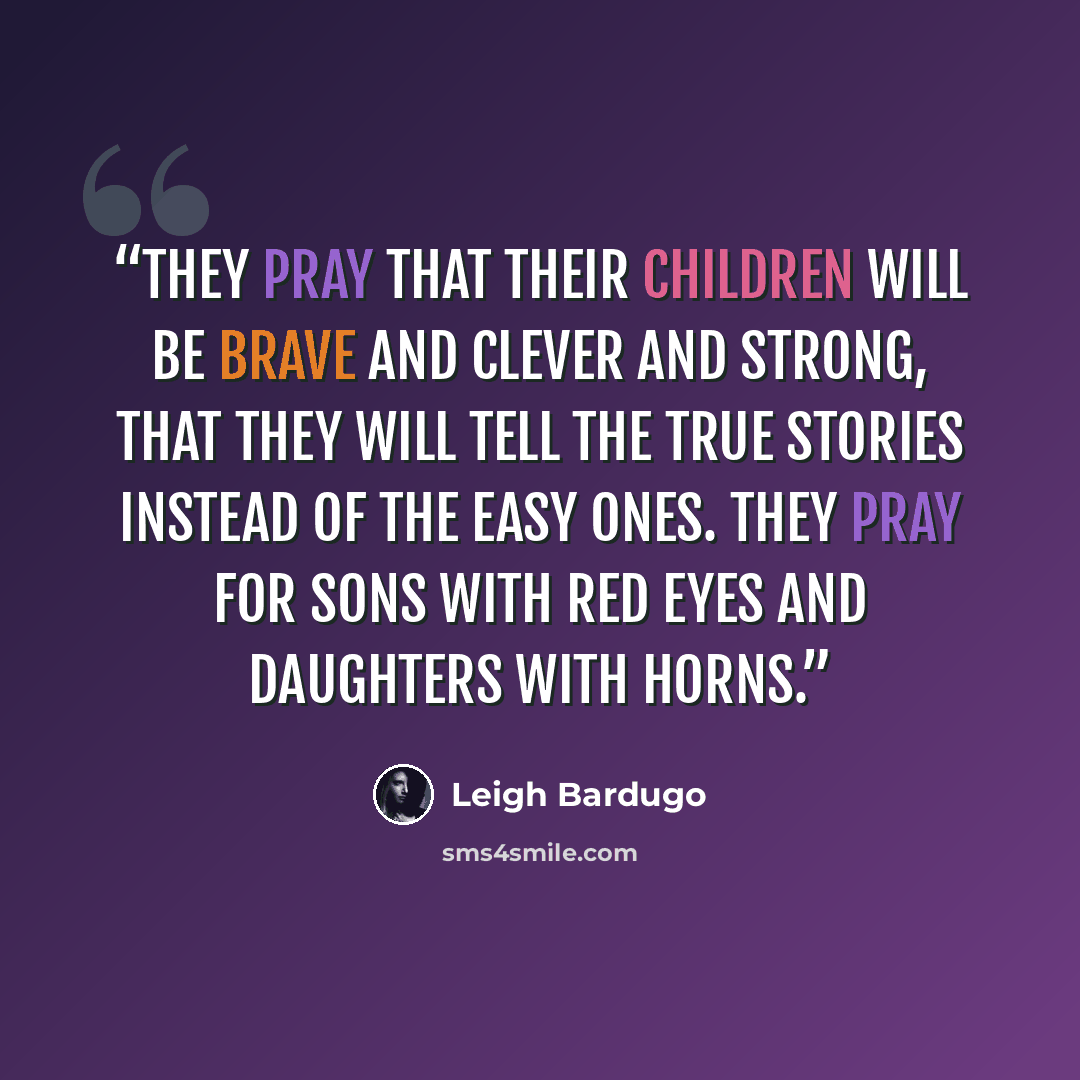 “They pray that their children will be brave and clever and strong, that they will tell the true stories instead of the easy ones. They pray for sons with red eyes and daughters with horns.” quote by Leigh Bardugo