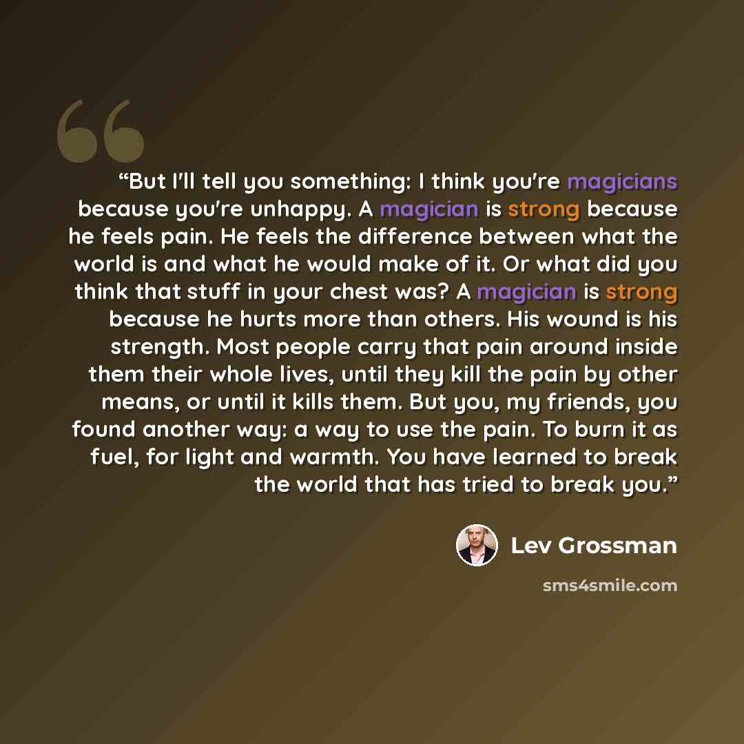“But I'll tell you something: I think you're magicians because you're unhappy. A magician is strong because he feels pain. He feels the difference between what the world is and what he would make of it. Or what did you think that stuff in your chest was? A magician is strong because he hurts more…” quote by Lev Grossman