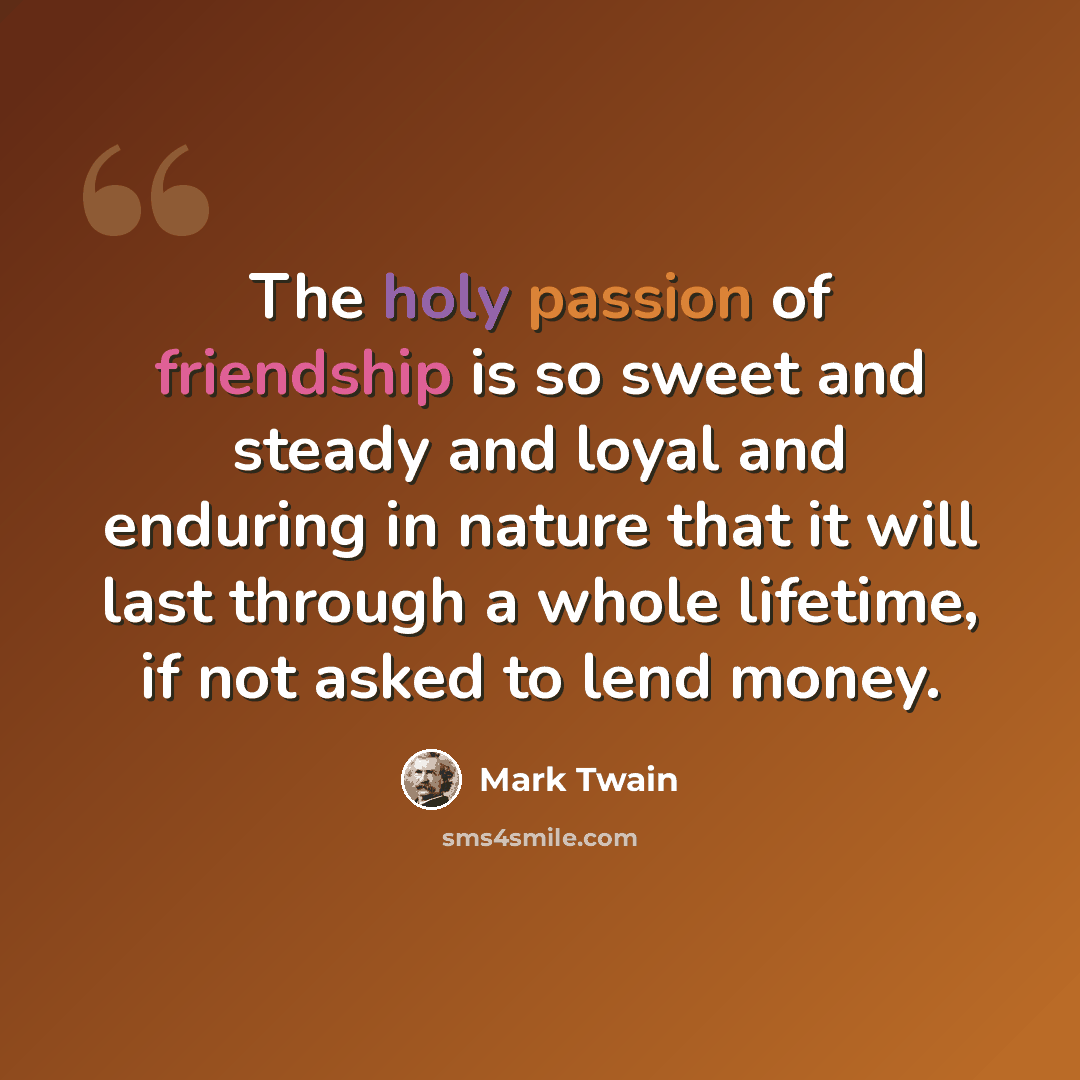 “The holy passion of friendship is so sweet and steady and loyal and enduring in nature that it will last through a whole lifetime, if not asked to lend money.” quote by Mark Twain