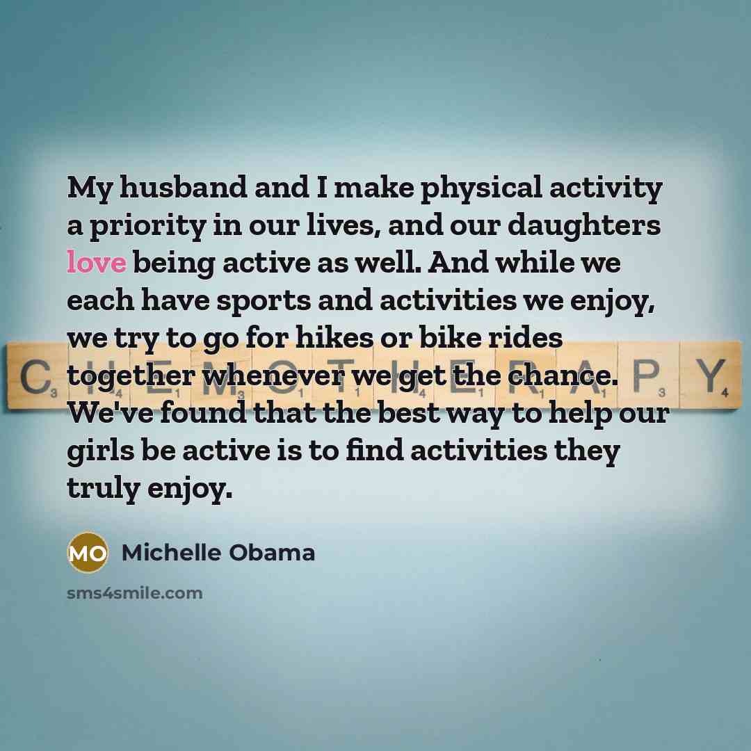 “My husband and I make physical activity a priority in our lives, and our daughters love being active as well. And while we each have sports and activities we enjoy, we try to go for hikes or bike rides together whenever we get the chance. We've found that the best way to help our girls be active…” quote by Michelle Obama