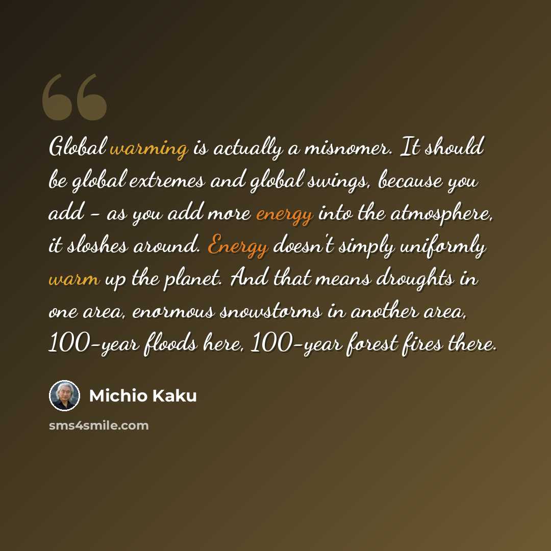 “Global warming is actually a misnomer. It should be global extremes and global swings, because you add - as you add more energy into the atmosphere, it sloshes around. Energy doesn't simply uniformly warm up the planet. And that means droughts in one area, enormous snowstorms in another area…” quote by Michio Kaku