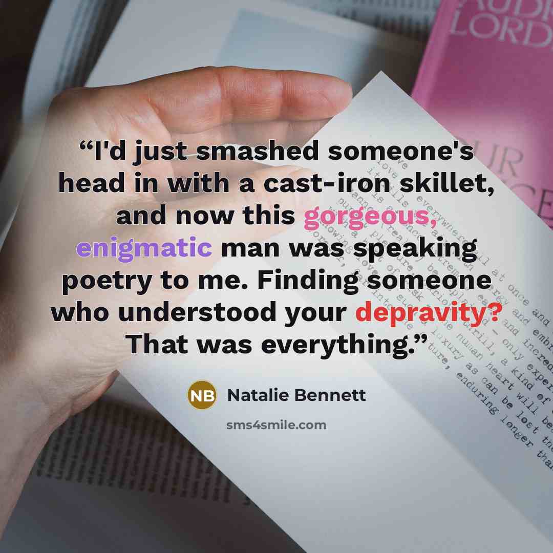“I'd just smashed someone's head in with a cast-iron skillet, and now this gorgeous, enigmatic man was speaking poetry to me. Finding someone who understood your depravity? That was everything.” quote by Natalie Bennett