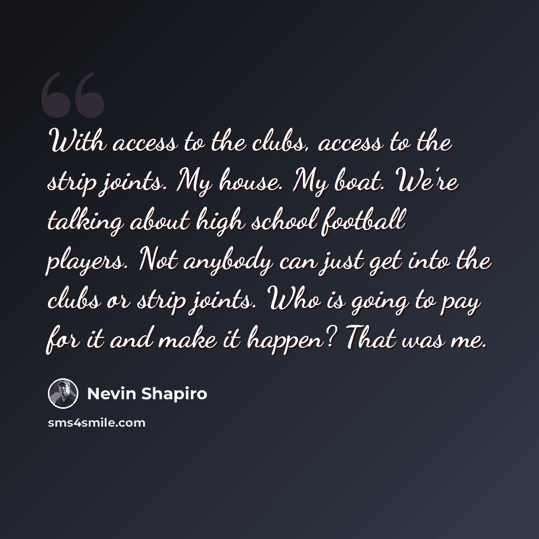 “With access to the clubs, access to the strip joints. My house. My boat. We’re talking about high school football players. Not anybody can just get into the clubs or strip joints. Who is going to pay for it and make it happen? That was me.” quote by Nevin Shapiro