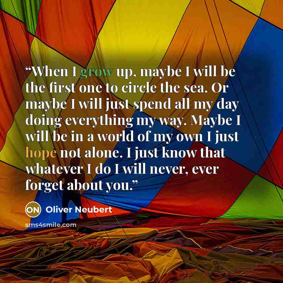 “When I grow up, maybe I will be the first one to circle the sea. Or maybe I will just spend all my day doing everything my way. Maybe I will be in a world of my own I just hope not alone. I just know that whatever I do I will never, ever forget about you.” quote by Oliver Neubert