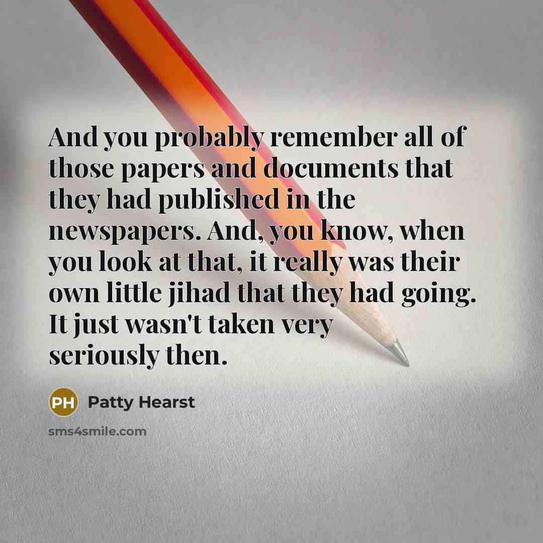 “And you probably remember all of those papers and documents that they had published in the newspapers. And, you know, when you look at that, it really was their own little jihad that they had going. It just wasn't taken very seriously then.” quote by Patty Hearst