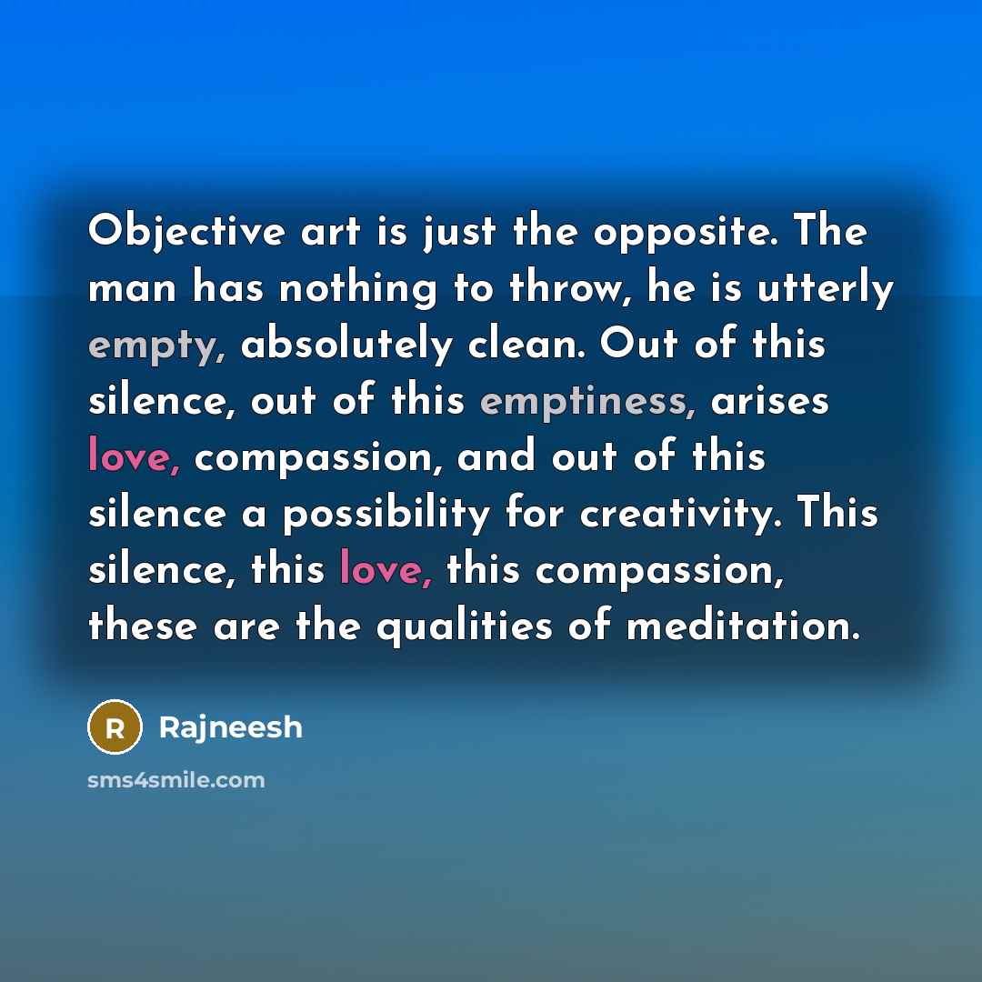“Objective art is just the opposite. The man has nothing to throw, he is utterly empty, absolutely clean. Out of this silence, out of this emptiness, arises love, compassion, and out of this silence a possibility for creativity. This silence, this love, this compassion, these are the qualities of…” quote by Rajneesh