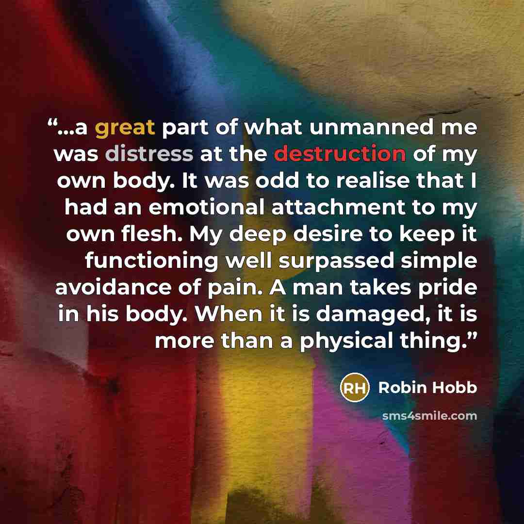 “...a great part of what unmanned me was distress at the destruction of my own body. It was odd to realise that I had an emotional attachment to my own flesh. My deep desire to keep it functioning well surpassed simple avoidance of pain. A man takes pride in his body. When it is damaged, it is more…” quote by Robin Hobb