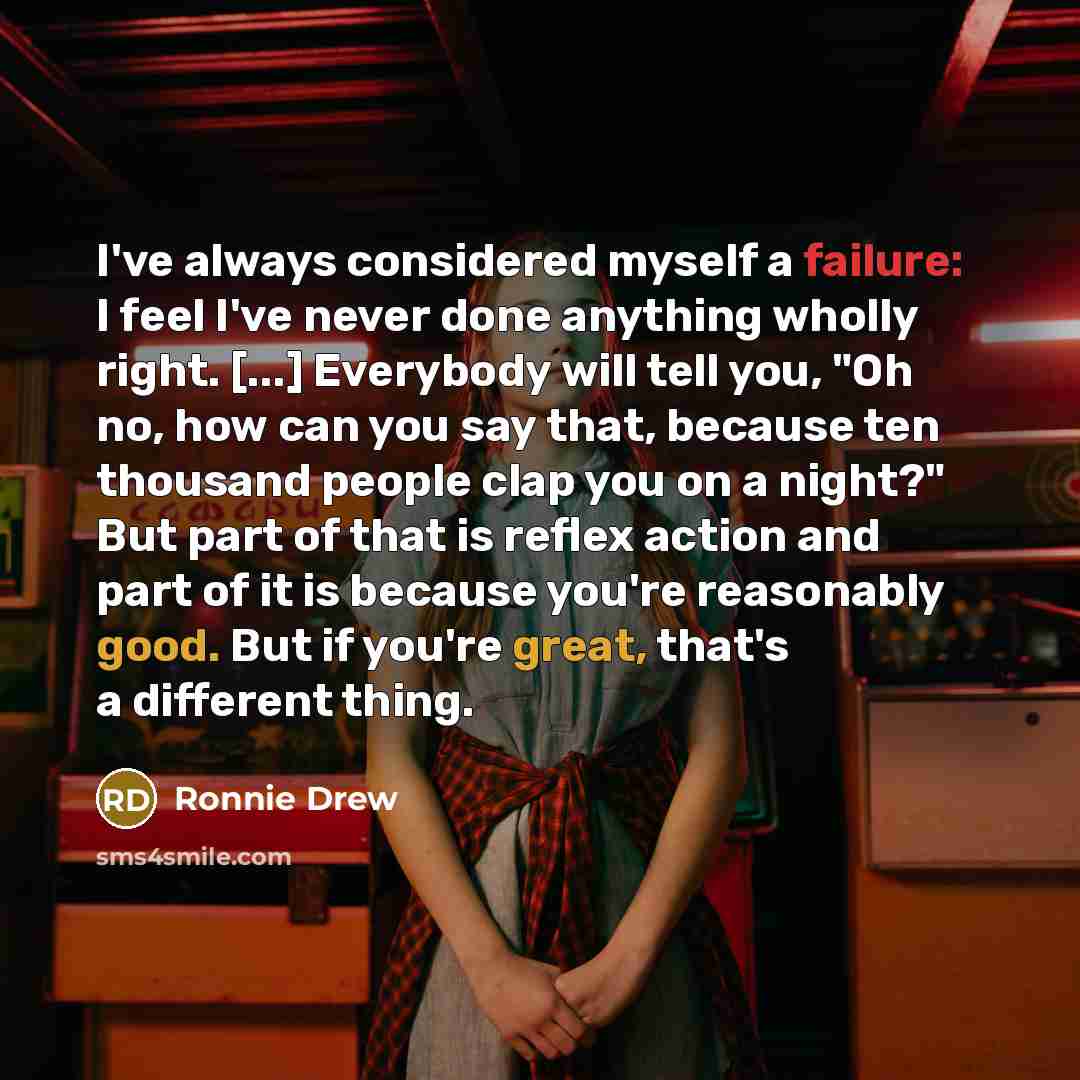 “I've always considered myself a failure: I feel I've never done anything wholly right. [...] Everybody will tell you, "Oh no, how can you say that, because ten thousand people clap you on a night?" But part of that is reflex action and part of it is because you're reasonably good. But if you're…” quote by Ronnie Drew