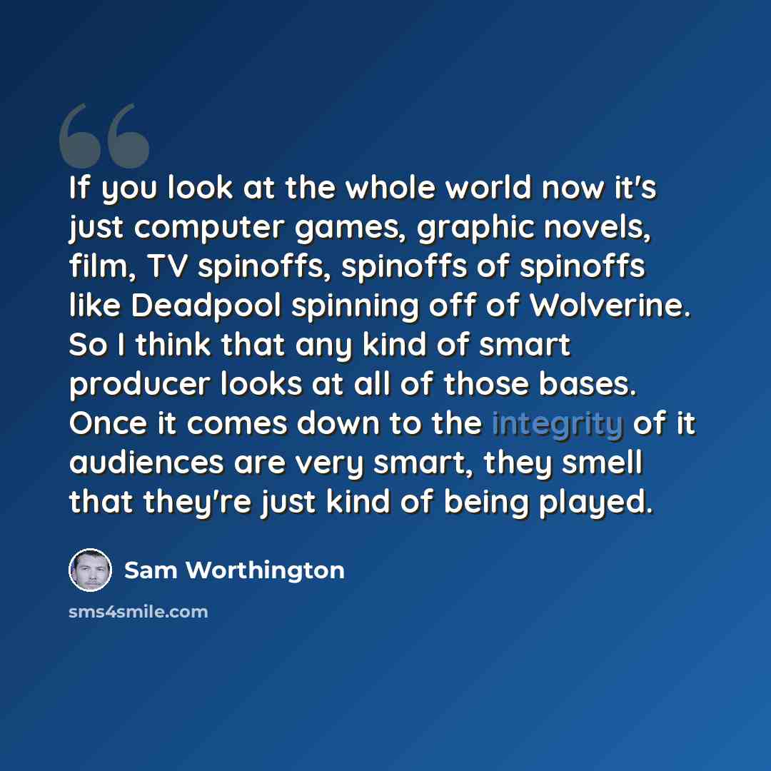 “If you look at the whole world now it's just computer games, graphic novels, film, TV spinoffs, spinoffs of spinoffs like Deadpool spinning off of Wolverine. So I think that any kind of smart producer looks at all of those bases. Once it comes down to the integrity of it audiences are very smart…” quote by Sam Worthington