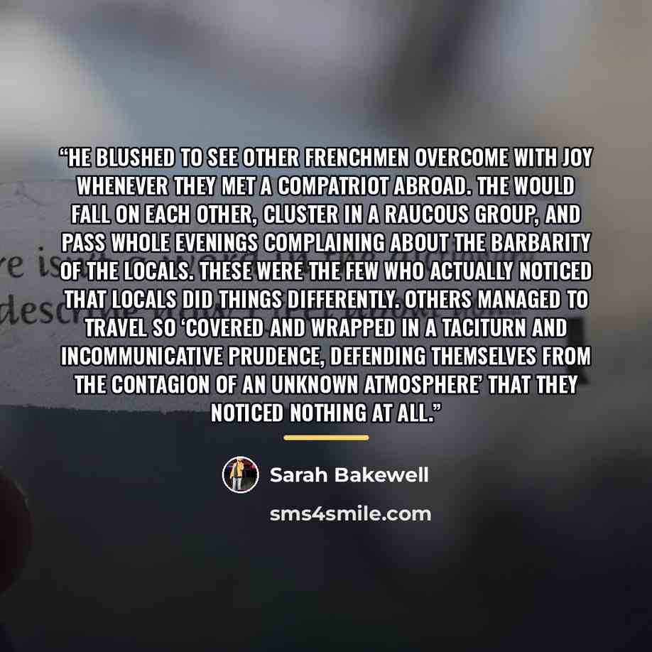 “He blushed to see other Frenchmen overcome with joy whenever they met a compatriot abroad. The would fall on each other, cluster in a raucous group, and pass whole evenings complaining about the barbarity of the locals. These were the few who actually noticed that locals did things differently…” quote by Sarah Bakewell