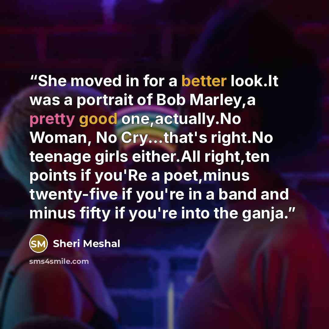 “She moved in for a better look.It was a portrait of Bob Marley,a pretty good one,actually.No Woman, No Cry...that's right.No teenage girls either.All right,ten points if you'Re a poet,minus twenty-five if you're in a band and minus fifty if you're into the ganja.” quote by Sheri Meshal