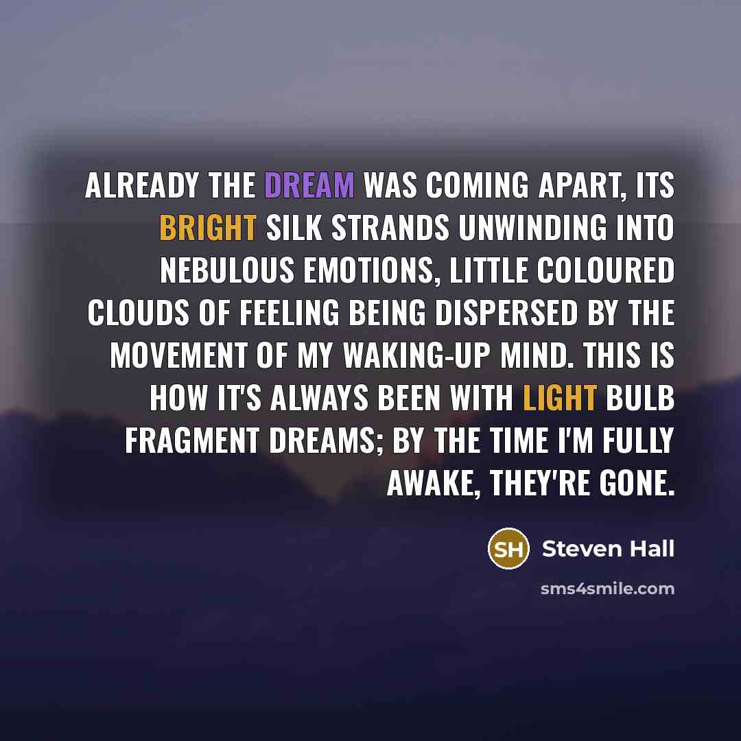 “Already the dream was coming apart, its bright silk strands unwinding into nebulous emotions, little coloured clouds of feeling being dispersed by the movement of my waking-up mind. This is how it's always been with Light Bulb Fragment dreams; by the time I'm fully awake, they're gone.” quote by Steven Hall