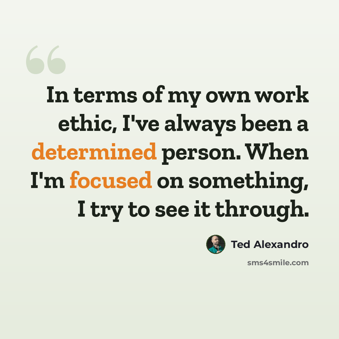 “In terms of my own work ethic, I've always been a determined person. When I'm focused on something, I try to see it through.” quote by Ted Alexandro