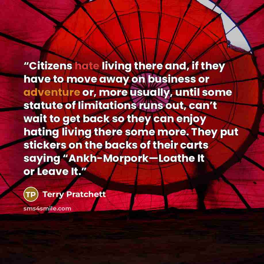 “Citizens hate living there and, if they have to move away on business or adventure or, more usually, until some statute of limitations runs out, can’t wait to get back so they can enjoy hating living there some more. They put stickers on the backs of their carts saying “Ankh-Morpork—Loathe It or…” quote by Terry Pratchett