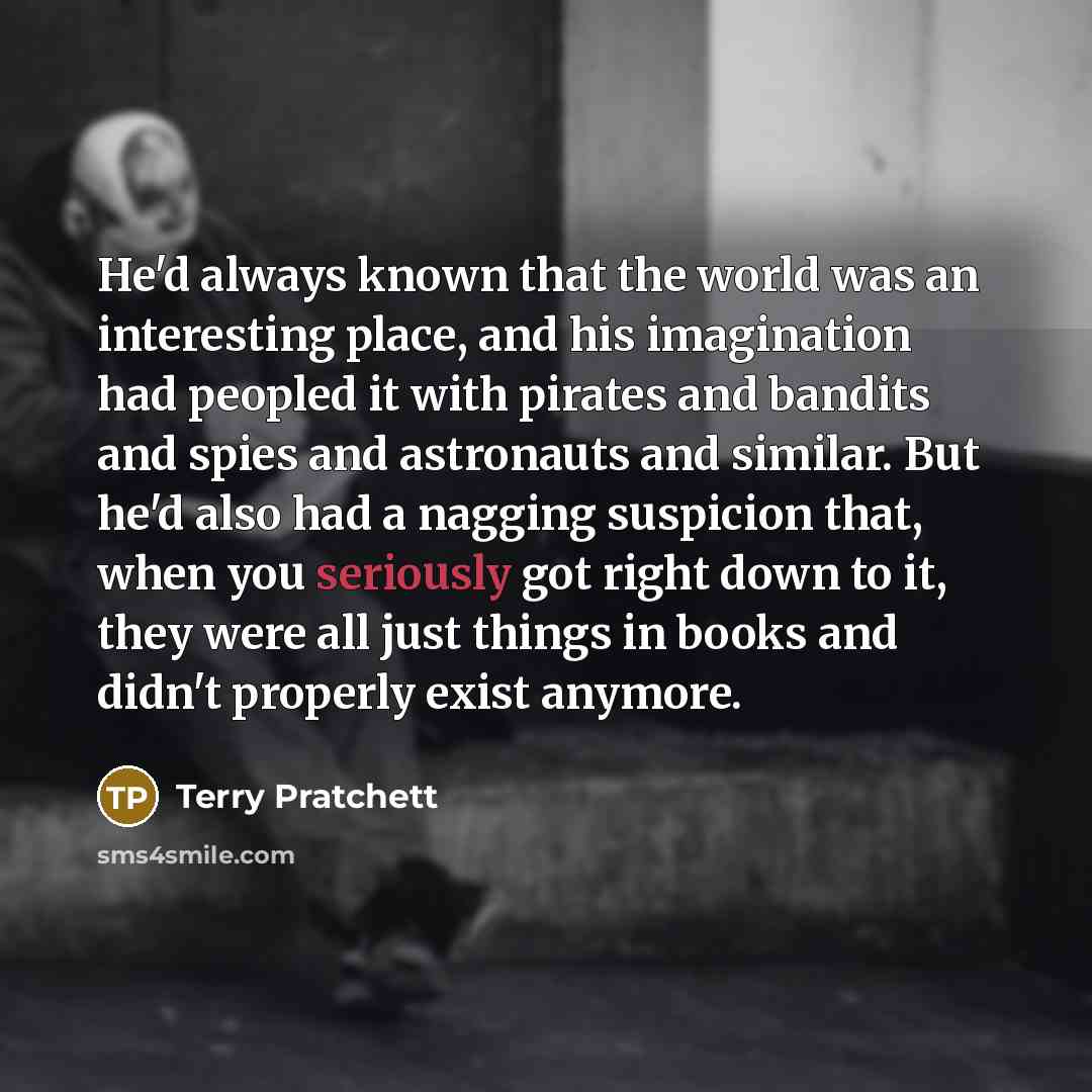 “He'd always known that the world was an interesting place, and his imagination had peopled it with pirates and bandits and spies and astronauts and similar. But he'd also had a nagging suspicion that, when you seriously got right down to it, they were all just things in books and didn't properly…” quote by Terry Pratchett