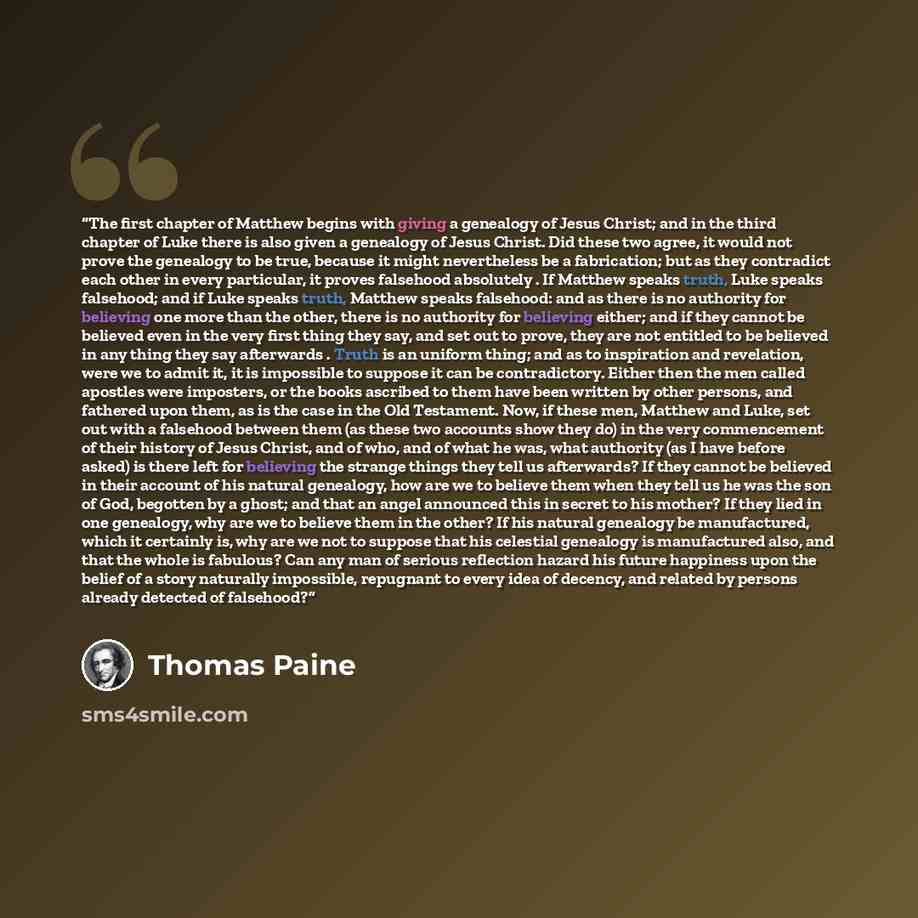 “The first chapter of Matthew begins with giving a genealogy of Jesus Christ; and in the third chapter of Luke there is also given a genealogy of Jesus Christ. Did these two agree, it would not prove the genealogy to be true, because it might nevertheless be a fabrication; but as they contradict…” quote by Thomas Paine