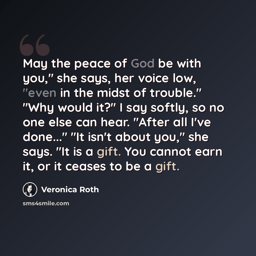 “May the peace of God be with you," she says, her voice low, "even in the midst of trouble." "Why would it?" I say softly, so no one else can hear. "After all I've done..." "It isn't about you," she says. "It is a gift. You cannot earn it, or it ceases to be a gift.” quote by Veronica Roth