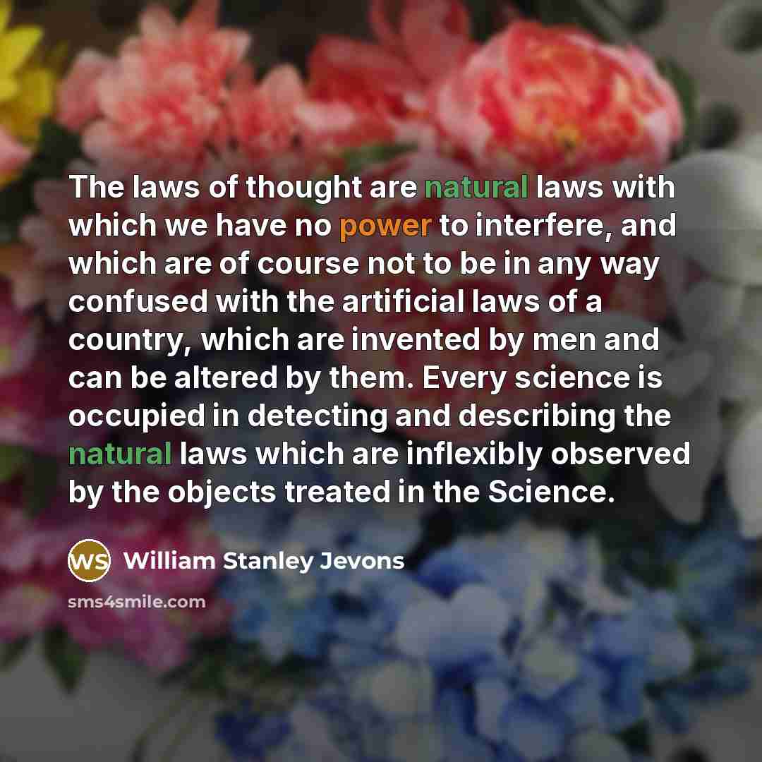 “The laws of thought are natural laws with which we have no power to interfere, and which are of course not to be in any way confused with the artificial laws of a country, which are invented by men and can be altered by them. Every science is occupied in detecting and describing the natural laws…” quote by William Stanley Jevons