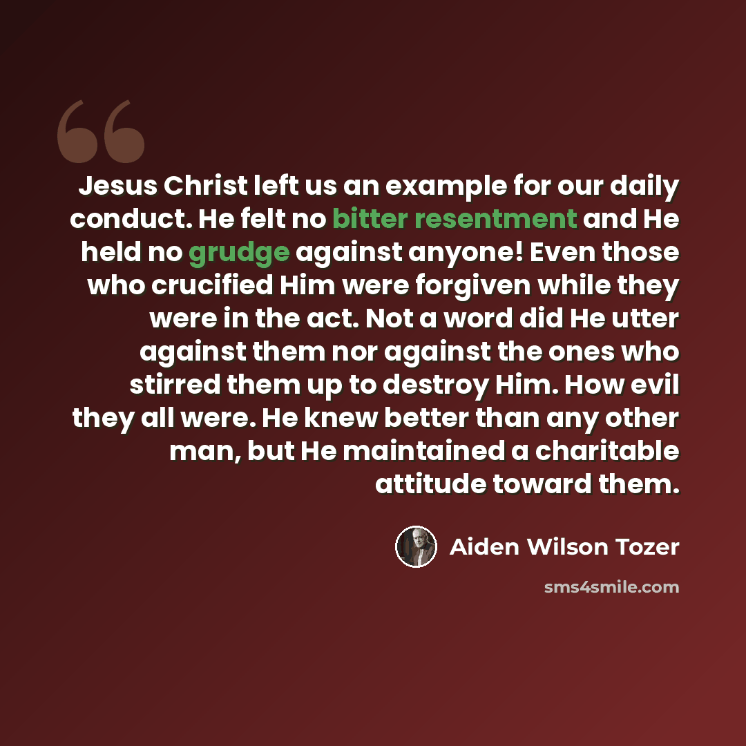 “Jesus Christ left us an example for our daily conduct. He felt no bitter resentment and He held no grudge against anyone! Even those who crucified Him were forgiven while they were in the act. Not a word did He utter against them nor against the ones who stirred them up to destroy Him. How evil…” quote by Aiden Wilson Tozer