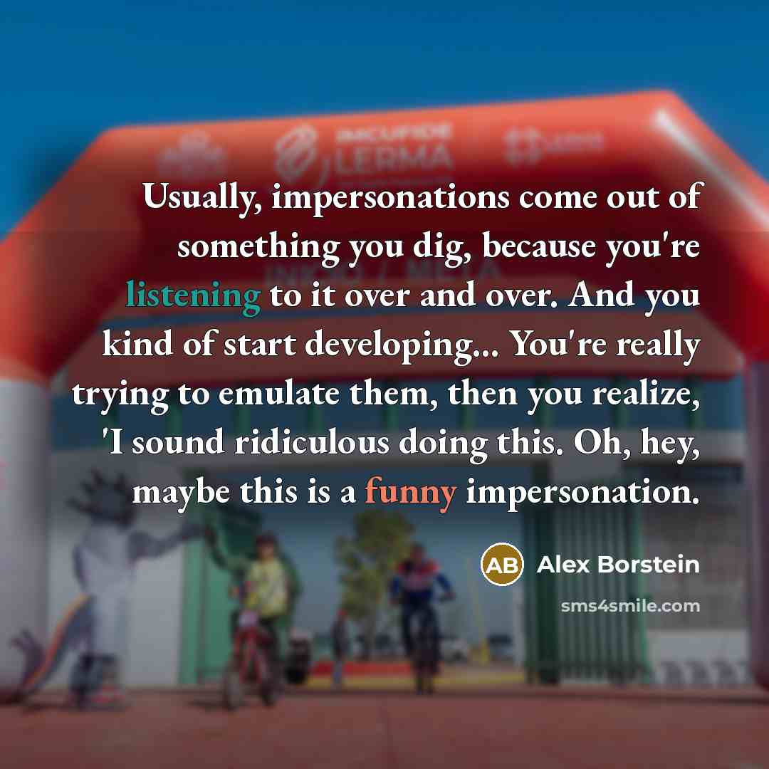 “Usually, impersonations come out of something you dig, because you're listening to it over and over. And you kind of start developing... You're really trying to emulate them, then you realize, 'I sound ridiculous doing this. Oh, hey, maybe this is a funny impersonation.” quote by Alex Borstein