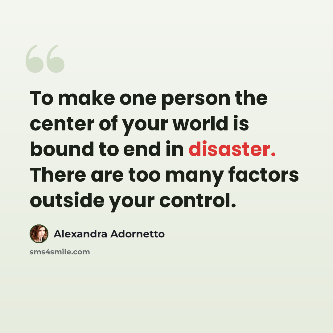 “To make one person the center of your world is bound to end in disaster. There are too many factors outside your control.” quote by Alexandra Adornetto