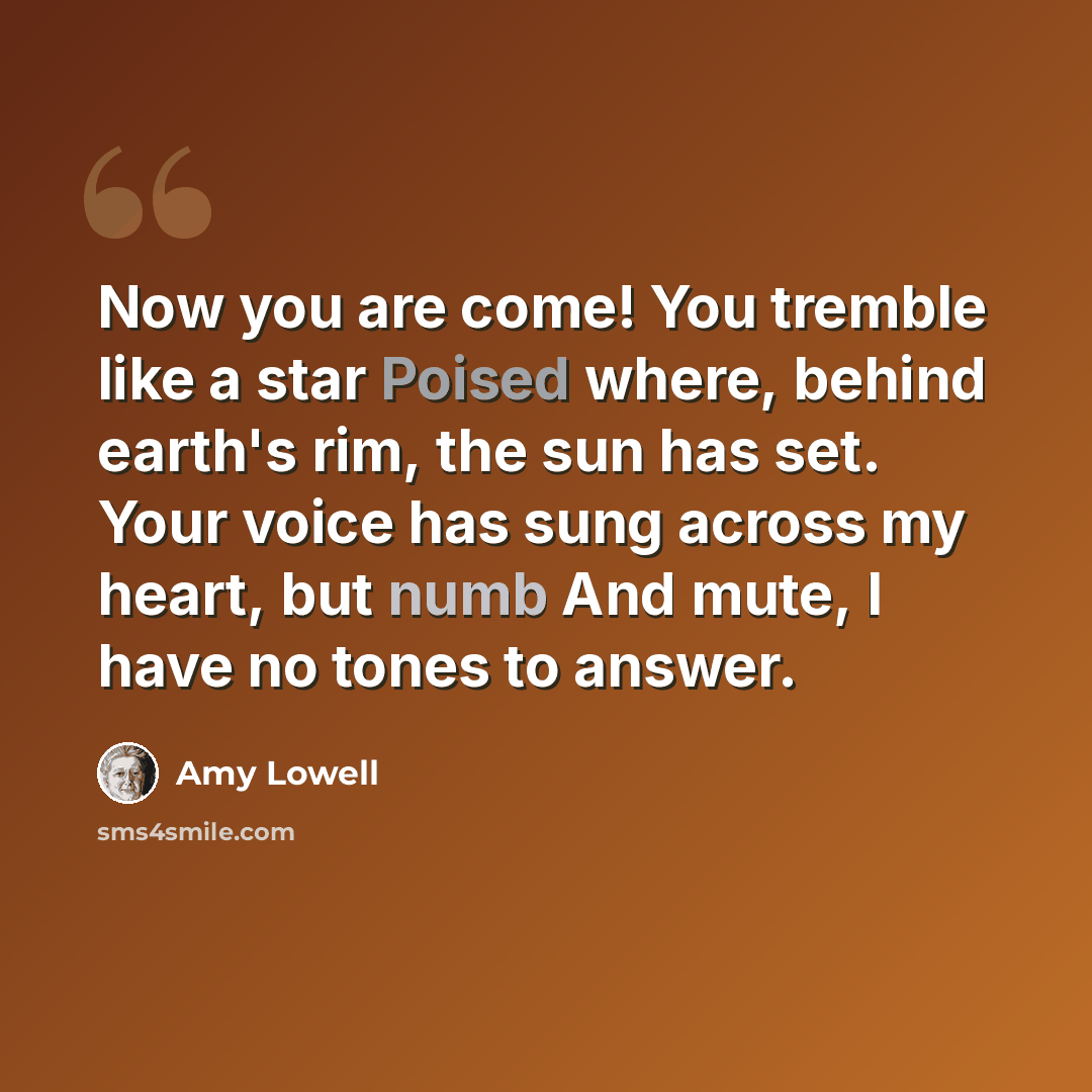 “Now you are come! You tremble like a star Poised where, behind earth's rim, the sun has set. Your voice has sung across my heart, but numb And mute, I have no tones to answer.” quote by Amy Lowell