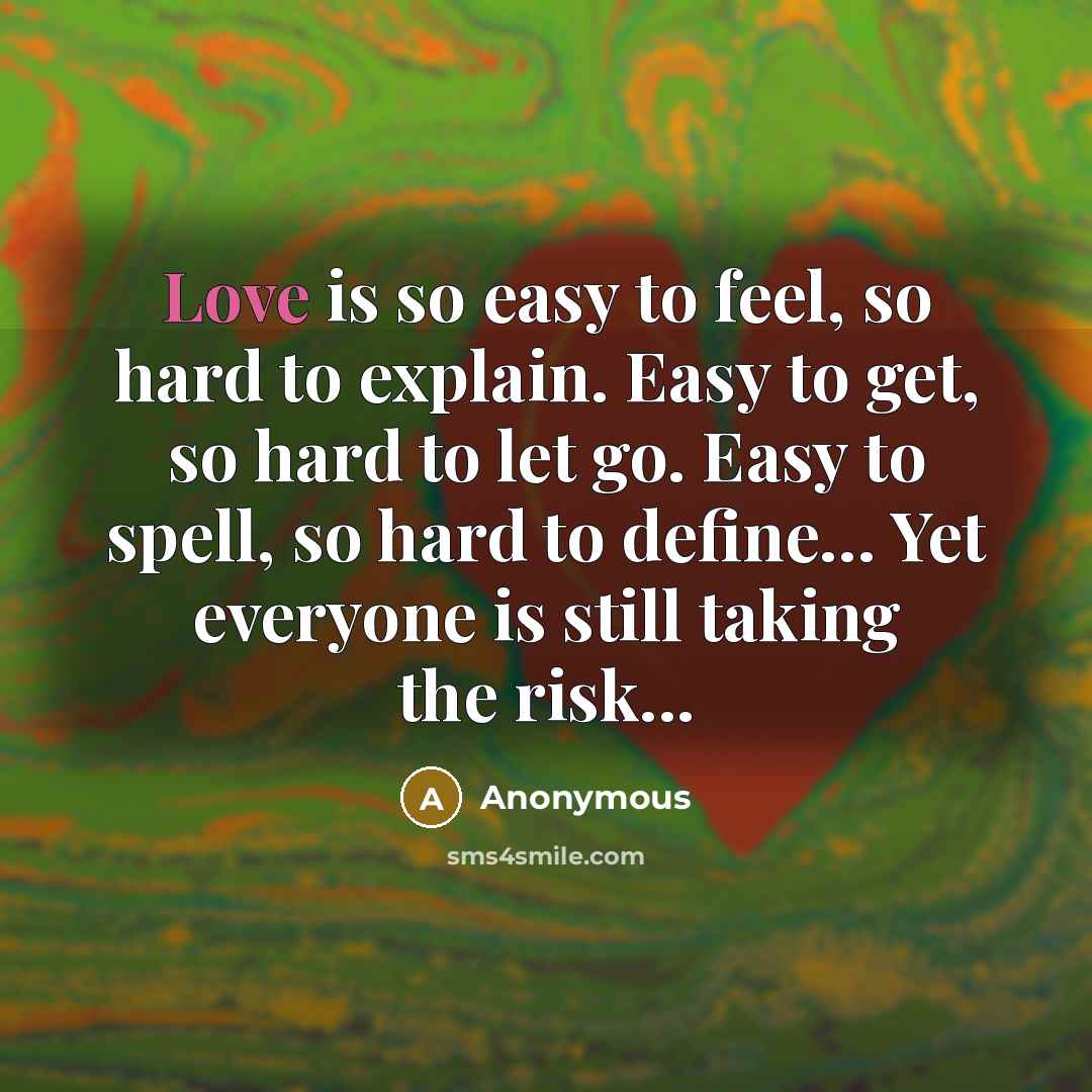 “Love is so easy to feel, so hard to explain. Easy to get, so hard to let go. Easy to spell, so hard to define… Yet everyone is still taking the risk...” quote by Anonymous