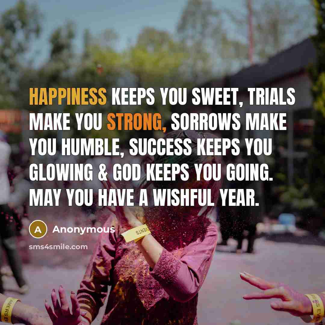 “Happiness keeps you sweet, trials make you strong, sorrows make you humble, success keeps you glowing & God keeps you going. May you have a wishful year.” quote by Anonymous